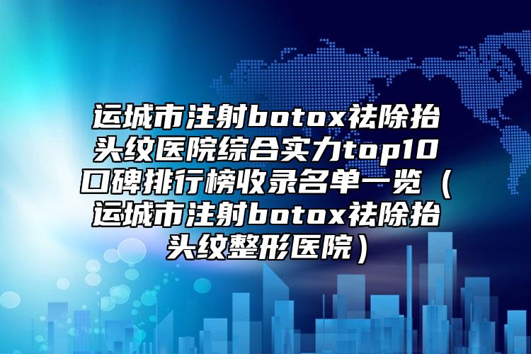 运城市注射botox祛除抬头纹医院综合实力top10口碑排行榜收录名单一览（运城市注射botox祛除抬头纹整形医院）