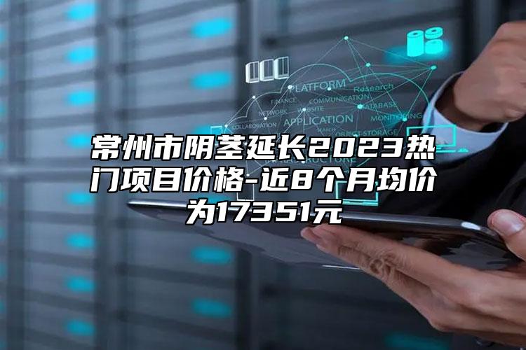 常州市阴茎延长2023热门项目价格-近8个月均价为17351元