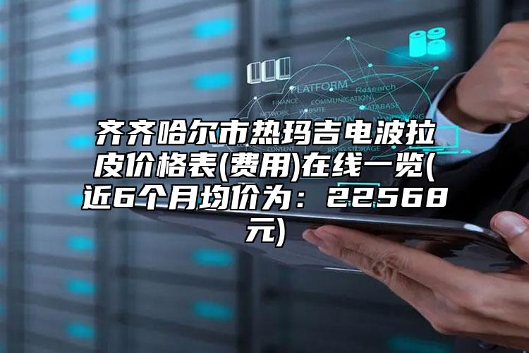 齐齐哈尔市热玛吉电波拉皮价格表(费用)在线一览(近6个月均价为：22568元)