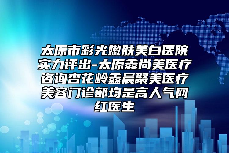 太原市彩光嫩肤美白医院实力评出-太原鑫尚美医疗咨询杏花岭鑫晨聚美医疗美容门诊部均是高人气网红医生