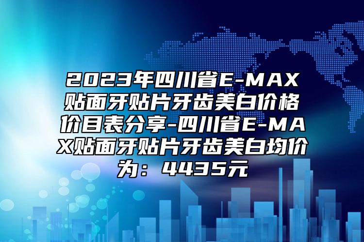 2023年四川省E-MAX贴面牙贴片牙齿美白价格价目表分享-四川省E-MAX贴面牙贴片牙齿美白均价为：4435元