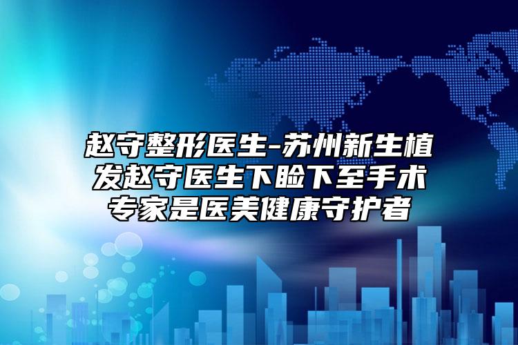 赵守整形医生-苏州新生植发赵守医生下睑下至手术专家是医美健康守护者