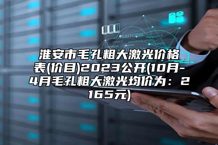 淮安市毛孔粗大激光价格表(价目)2023公开(10月-4月毛孔粗大激光均价为：2165元)