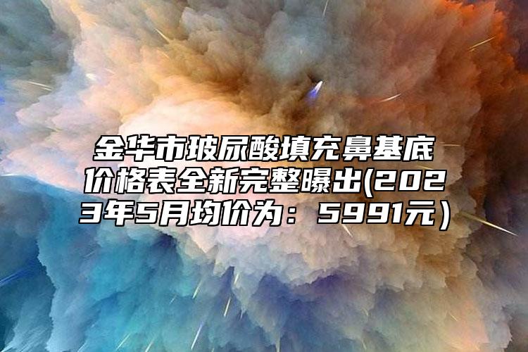 金华市玻尿酸填充鼻基底价格表全新完整曝出(2023年5月均价为：5991元）