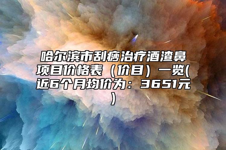 哈尔滨市刮痧治疗酒渣鼻项目价格表（价目）一览(近6个月均价为：3651元)