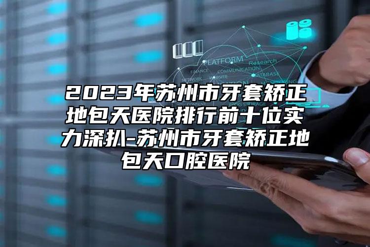 2023年苏州市牙套矫正地包天医院排行前十位实力深扒-苏州市牙套矫正地包天口腔医院