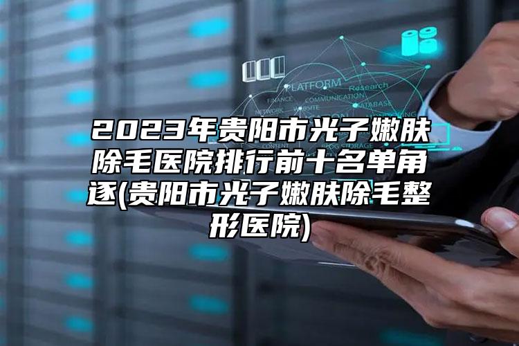 2023年贵阳市光子嫩肤除毛医院排行前十名单角逐(贵阳市光子嫩肤除毛整形医院)