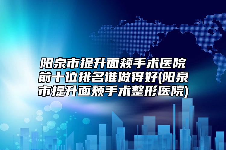 阳泉市提升面颊手术医院前十位排名谁做得好(阳泉市提升面颊手术整形医院)