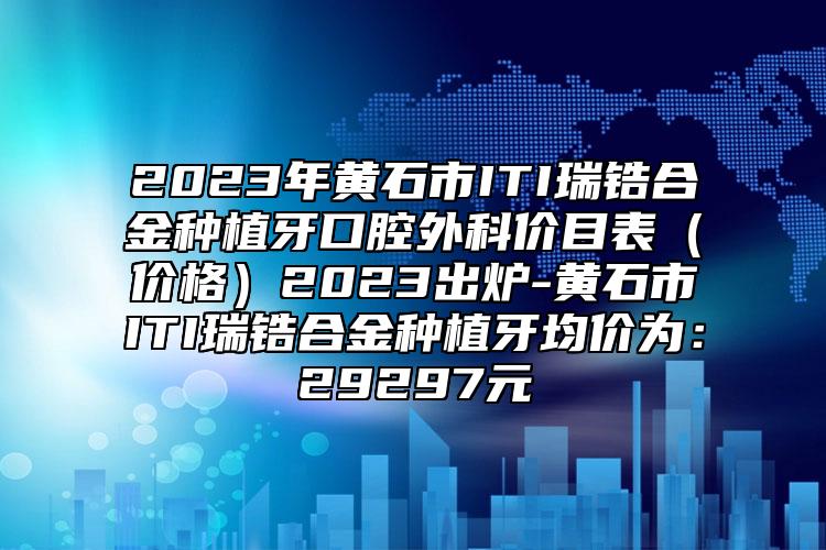 2023年黄石市ITI瑞锆合金种植牙口腔外科价目表（价格）2023出炉-黄石市ITI瑞锆合金种植牙均价为：29297元