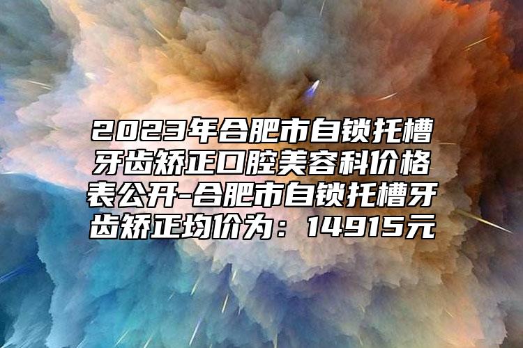 2023年合肥市自锁托槽牙齿矫正口腔美容科价格表公开-合肥市自锁托槽牙齿矫正均价为：14915元