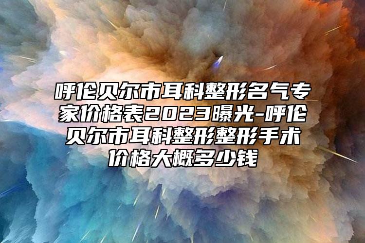 呼伦贝尔市耳科整形名气专家价格表2023曝光-呼伦贝尔市耳科整形整形手术价格大概多少钱