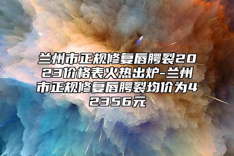 兰州市正规修复唇腭裂2023价格表火热出炉-兰州市正规修复唇腭裂均价为42356元