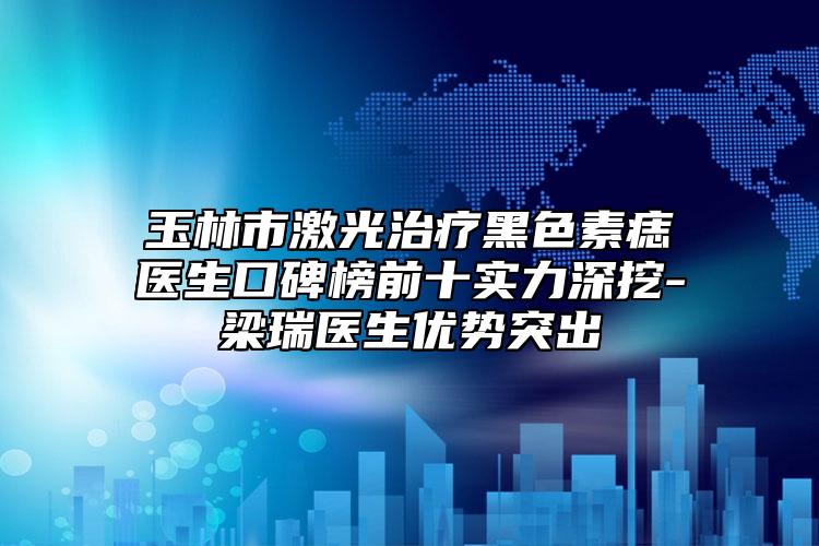 玉林市激光治疗黑色素痣医生口碑榜前十实力深挖-梁瑞医生优势突出