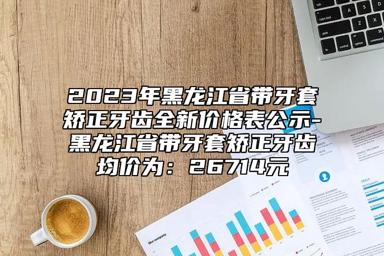 2023年黑龙江省带牙套矫正牙齿全新价格表公示-黑龙江省带牙套矫正牙齿均价为：26714元