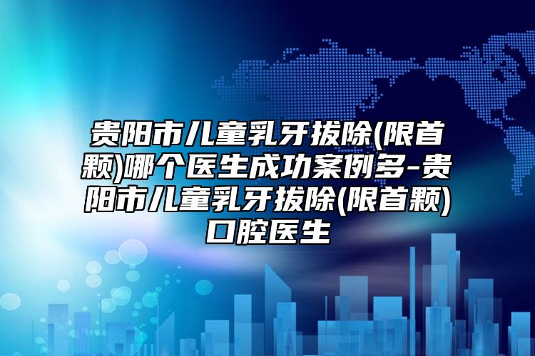 贵阳市儿童乳牙拔除(限首颗)哪个医生成功案例多-贵阳市儿童乳牙拔除(限首颗)口腔医生