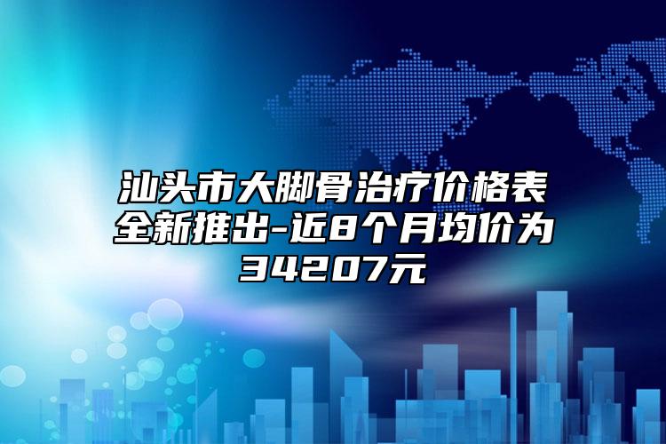 汕头市大脚骨治疗价格表全新推出-近8个月均价为34207元